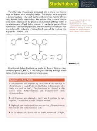Alkylbenzenes and Arylbenzenes 45 z
The other type of compound considered here is where two benzene
rings are bonded zyxwvutsr
via a methylene bridge. The simplest such compound
is diphenylmethane (12), which can be synthesized in a number of ways
using Friedel-Crafts methodology. The reaction of an excess of benzene
with dichloromethane in the presence of aluminium chloride results in
the displacement of both halogen atoms. It can also be prepared from
benzene and (chloromethyl)benzene, and from benzoyl chloride and ben-
zene followed by reduction of the carbonyl group of the resulting ben-
zophenone (Scheme 3.10). zyxwvut
12
Scheme 3.10
Reactions of diphenylmethane are similar to those of biphenyl, since
the benzyl group, C6 :
H CH,, is also ortholparu directing, although bromi-
nation results in reaction at the methylene group.
 