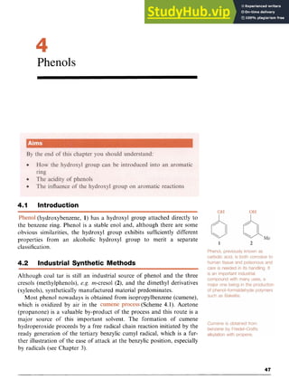 Phenols zyxw
4.1 Introduction zyxwvu
Phenol (hydroxybenzene, 1) has a hydroxyl group attached directly to
the benzene ring. Phenol is a stable enol and, although there are some
obvious similarities, the hydroxyl group exhibits sufficiently different
properties from an alcoholic hydroxyl group to merit a separate
classification.
4.2 Industrial Synthetic Methods
Although coal tar is still an industrial source of phenol and the three
cresols (methylphenols), zyxwvuts
e.g. m-cresol (2), and the dimethyl derivatives
(xylenols), synthetically manufactured material predominates.
Most phenol nowadays is obtained from isopropylbenzene (cumene),
which is oxidized by air in the (Scheme 4.1). Acetone
(propanone) is a valuable by-product of the process and this route is a
major source of this important solvent. The formation of cumene
hydroperoxide proceeds by a free radical chain reaction initiated by the
ready generation of the tertiary benzylic cumyl radical, which is a fur-
ther illustration of the ease of attack at the benzylic position, especially
by radicals (see Chapter 3).
47
 