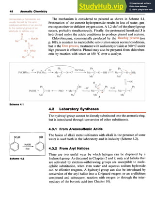 48 Aromatic Chemistry zyxwvuts
The mechanism is considered to proceed as shown in Scheme 4.1.
Protonation of the cumene hydroperoxide results in loss of water, gen-
erating an electron-deficientoxygen atom. zyxw
A 1,2-shiftof the phenyl group
occurs, probably simultaneously. Finally, the protonated hemiketal 3 is
hydrolysed under the acidic conditions to produce phenol and acetone.
(see
p. 108), is resistant to nucleophilic substitution under normal conditions,
but in the zyxwvu
,treatment with sodium hydroxide at 300 "C under
high pressure is effective. Phenol may also be prepared from chloroben-
zene by reaction with steam at 450 "C over a catalyst.
Chlorobenzene, commercially produced by the
Scheme 4.1
4.3 Laboratory Syntheses
The hydroxyl group cannot be directly substituted into the aromatic ring,
but is introduced through conversion of other substituents.
4.3.1 From Arenesulfonic Acids
S03H OH
I I
Scheme 4.2
The fusion of alkali metal sulfonates with alkali in the presence of some
water is used both in the laboratory and in industry (Scheme 4.2).
4.3.2 From Aryl Halides
There are two useful ways by which halogen can be displaced by a
hydroxyl group. As discussed in Chapters 2 and 9, only aryl halides that
are activated by electron-withdrawing groups are susceptible to nucle-
ophilic substitution, when even water and aqueous sodium hydroxide
can be effective reagents. A hydroxyl group can also be introduced by
conversion of the aryl halide into a Grignard reagent or an aryllithium
compound and subsequent reaction with oxygen or through the inter-
mediacy of the boronic acid (see Chapter 10).
 