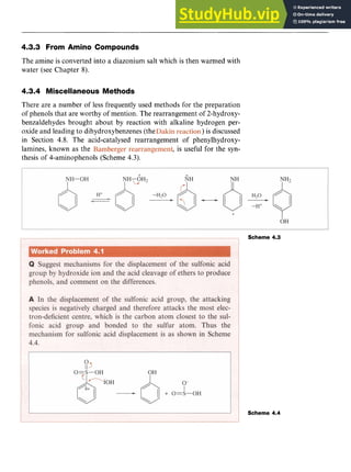 Phenols 49
4.3.3 From Amino Compounds zyxwv
The amine is converted into a diazonium salt which is then warmed with
water (see Chapter 8).
4.3.4 Miscellaneous Methods
There are a number of less frequently used methods for the preparation
of phenols that are worthy of mention. The rearrangement of 2-hydroxy-
benzaldehydes brought about by reaction with alkaline hydrogen per-
oxide and leading to dihydroxybenzenes (the zyxwv
) is discussed
in Section 4.8. The acid-catalysed rearrangement of phenylhydroxy-
lamines, known as the , is useful for the syn-
thesis of 4-aminophenols (Scheme 4.3).
Scheme 4.3
Scheme 4.4
 