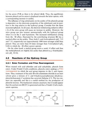 Phenols 51 z
for the anion zyxwvuts
(7-9) as there is for phenol zyxwvu
(4-6). Thus, the equilibrium
between phenol and its anion is displaced towards the latter species, with
a corresponding increase in acidity.
The influence of ring substituents on the acidity of the phenolic group
is dependent on the electronic properties of the substituent and its posi-
tion in the ring relative to the hydroxyl group, Consider first the three
mononitrophenols. In all cases, the electron-withdrawing inductive effect
(-I) of the nitro group will cause an increase in acidity. However, the
nitro group can also interact mesomerically with the hydroxyl group
when it is in the 2- and 4-positions. The increased stabilization arising
from the -M effect, illustrated by the contributing structure 10, has a
marked effect on the acidity. Thus, both 2- and 4-nitrophenols (pK, 7.23
and 7.15, respectively) are approximately 1000times stronger acids than
phenol. They are more than 10 times stronger than 3-nitrophenol (pKa
8.40) in which the -M effect cannot operate.
On the other hand, a methyl group exerts a weak +I effect and thus
the methylphenols are slightly less acidic than phenol (e.g. 4-methylphe-
nol, pK;, 10.14).
4.5 Reactions of the Hydroxy Group
4.5.1 Ester Formation and Fries Rearrangement
When treated with acid chlorides and acid anhydrides, phenols form
esters. Under Friedel-Crafts conditions, phenolic esters undergo a
in which the acyl group migrates to the 2- and 4-posi-
tions. Thus, treatment of the ester 11 with aluminium chloride in an inert
solvent gives a mixture of 2- and 4-hydroxyacetophenones [(hydroxy-
pheny1)ethanonesl; C-acylation has occurred (Scheme 4.7). The two iso-
mers are separable and this is a useful method for the production of
phenolic ketones. The mechanism remains uncertain, but it would appear
that the acylium ion (RCO+)is generated and that a Friedel-Crafts mech-
anism operates.
OH OCOMe OH OH
11 zyxwvutsr
I
COMe
Scheme 4.7
 