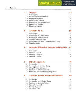 vi Contents zyxwvutsrq
4.1
4.2
4.3
4.4
4.5
4.6
4.7
5.1
5.2
5.3
5.4 zyxwvut
5.5
5.6
6.1
6.2
6.3
6.4
7.1
7.2
7.3
7.4
7.5
8.1
8.2
8.3
8.4
8.5
8.6
Introduction
Industrial Synthetic Methods
Laboratory Syntheses
The Acidity of Phenols
Reactions of the Hydroxy Group
Reactions of the Ring
Dihydroxybenzenes
Introduction
Introduction of Acidic Groups
Reactions of Aromatic Acids
Acidity of Aromatic Acids
Compounds with More Than One Acidic Group
Side-chain Acids
Introduction
Aromatic Alcohols
Aromatic Aldehydes
Aromatic Ketones
Introduction
Introduction of the Nitro Group
Charge Transfer Complexes
Reactions of Nitro Compounds
Nitrosobenzene and Phenylhydroxylamine
Introduction
Introduction of the Amino Group
Reactions of Aromatic Amines
Related Compounds
Basicity of Amines
Diazonium Salts
47
47
48
50
51
53
55
58
58
60
63
64
65
67
67
68
76
79
79
83
83
85
88
89
91
93
94
95
 