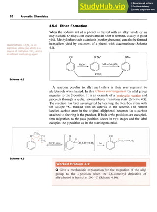52 zyxwvutsr
Aromatic Chemistry
4.5.2 Ether Formation zyxw
When the sodium salt of a phenol is treated with an alkyl halide or an
alkyl sulfate, 0-alkylation occurs and an ether is formed, usually in good
yield. Methyl ethers such as anisole (methoxybenzene) can also be formed
in excellent yield by treatment of a phenol with diazomethane (Scheme
4.8).
OH O-Na' OMe zyx
Izyxwvutsrqponmlkjihgfed
I I
Scheme 4.8
A reaction peculiar to allyl aryl ethers is their rearrangement to
allylphenols when heated. In this ,the allyl group
migrates to the 2-position. It is an example of a and
proceeds through a cyclic, six-membered transition state (Scheme 4.9).
The reaction has been investigated by labelling the y-carbon atom with
the isotope 14C, marked with an asterisk in the scheme. The remote
labelled carbon atom in the original allylphenol becomes the a-carbon
attached to the ring in the product. If both zyxw
ortho positions are occupied,
then migration to the para position occurs in two stages and the label
occupies the y-position as in the starting material.
Scheme 4.9
 