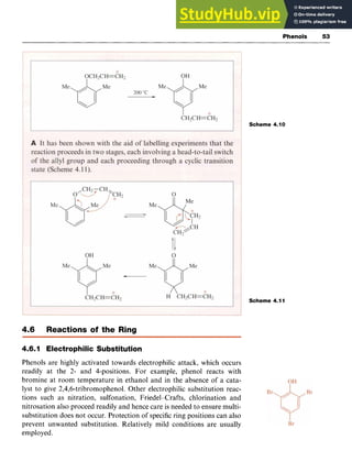 Phenols zy
53
Scheme 4.10
Scheme 4.11
4.6 Reactions of the Ring
4.6.1 Electrophilic Substitution zyxwv
Phenols are highly activated towards electrophilic attack, which occurs
readily at the 2- and 4-positions. For example, phenol reacts with
bromine at room temperature in ethanol and in the absence of a cata-
lyst to give 2,4,6-tribromophenol. Other electrophilic substitution reac-
tions such as nitration, sulfonation, Friedel-Crafts, chlorination and
nitrosation also proceed readily and hence care is needed to ensure multi-
substitution does not occur. Protection of specificring positions can also
prevent unwanted substitution. Relatively mild conditions are usually
employed.
 