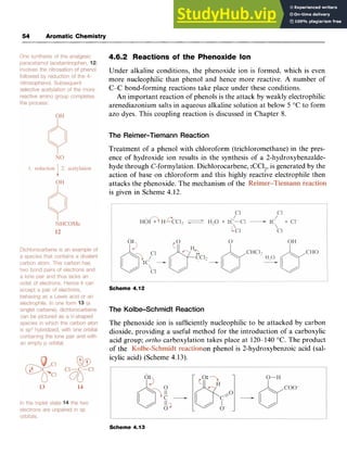54 Aromatic Chemistry
4.6.2 Reactions of the Phenoxide Ion zyx
Under alkaline conditions, the phenoxide ion is formed, which is even
more nucleophilic than phenol and hence more reactive. A number of
C-C bond-forming reactions take place under these conditions.
An important reaction of phenols is the attack by weakly electrophilic
arenediazonium salts in aqueous alkaline solution at below zyx
5 "C to form
azo dyes. This coupling reaction is discussed in Chapter 8. zy
The Reimer-Tiemann Reaction
Treatment of a phenol with chloroform (trichloromethane) in the pres-
ence of hydroxide ion results in the synthesis of a 2-hydroxybenzalde-
hyde through C-formylation. Dichlorocarbene, :CCl,, is generated by the
action of base on chloroform and this highly reactive electrophile then
attacks the phenoxide. The mechanism of the
is given in Scheme 4.12.
Scheme 4.12
The Kolbe-Schmidt Reaction
The phenoxide ion is sufficiently nucleophilic to be attacked by carbon
dioxide, providing a useful method for the introduction of a carboxylic
acid group; ortho carboxylation takes place at 120-140 "C. The product
of the on phenol is 2-hydroxybenzoic acid (sal-
icylic acid) (Scheme 4.13).
Scheme 4.13
 