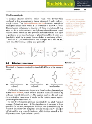Phenols zy
55 z
With Formaldehyde zyxwvut
In aqueous alkaline solution, phenol reacts with formaldehyde
(methanal) at low temperatures to form a mixture of 2- and 4-hydroxy-
benzyl alcohols. This is another example of
electrophilic attack which results in the formation of a new C-C bond.
The mechanism is illustrated in Scheme 4.14. These products readily lose
water to form quinomethanes (methylenecyclohexadienones), which
react with more phenoxide. This process is repeated over and over again
to produce a cross-linked polymer or phenol-formaldehyde resin zyxw
(e.g.
Bakelite) in which the aromatic rings are linked to methylene bridges.
Reaction of 2,4,5-trichlorophenol (the antiseptic TCP) with HCHO
yields hexachlorophene, a widely used germicide.
4.7 Dihydroxybenzenes Scheme 4.14
The dihydroxybenzenes or dihydric phenols 15-17 have trivial names as
shown.
OH
I
OH
&OH
OH
c iOH OH zyxw
15 1,2-Dihydroxybenzene 16 1,3-Dihydroxybenzene 17 1,4-Dihydroxybenzene
(catechol) (resorcinol) (hydroquinone)
1,2-Dihydroxybenzene may be prepared from 2-hydroxybenzaldehyde
by the which involves oxidation in alkaline solution by
hydrogen peroxide (Scheme 4.15). The reaction involves a 1,2-shift to an
electron-deficient oxygen and is similar to the cumene process used to
synthesize phenol (Section 4.2).
1,3-Dihydroxybenzene is prepared industrially by the alkali fusion of
benzene-1,3-disulfonic acid. 1,4-Dihydroxybenzene is prepared in large
quantities for use as a photographic developer, one process being by the
oxidation of aniline with manganese dioxide [manganese(IV) oxide] in
sulfuric acid to give benzo-1,4-quinone, which is then reduced to 1,4-
dihydroxybenzene (hydroquinone, quinol).
 