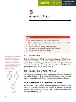 Aromatic Acids zy
5.1 Introduction
Both the sulfonic acid zyxwv
(-S0,H) and the carboxylic acid (-C0,H) groups
are encountered in aromatic molecules. Introduction of one sulfonic acid
group into the benzene ring gives (l),derivatives of
which are named as the substituted benzenesulfonic acid. The corre-
sponding carboxylic acid is (2) zyx
-
5.2 Introduction of Acidic Groups
The methods of introducingthe two groups are quitedifferent. Sulfonicacids
are usually obtained by direct electrophilic substitution, whilst carboxylic
acids are produced through the conversion of another functional group.
5.2.1 Introduction of the Sulfonic Acid Group
Benzene reacts slowly with hot sulfuric acid to produce benzenesulfonic
acid. The attacking electrophile, the cation 4, is generated by the self-
protonation of sulfuric acid and reacts with the benzene ring in the nor-
mal manner (Scheme 5.1).
 