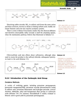 Aromatic Acids 59
Scheme 5.1 zyx
Dissolving sulfur trioxide, zyxwvut
SO,, in sulfuric acid forms the same cation
and these solutions, known as oleum or fuming sulfuric acid, readily sul-
fonate benzene and even less reactive aromatic systems.
There is some evidence from kinetic studies that the electron-deficient
and therefore electrophilic sulfur trioxide is itself the attacking species,
when the mechanistic pathway follows that illustrated in Scheme 5.2.
Chlorosulfonic acid also effects direct sulfonation, although when
used in excess the product is the sulfonyl chloride; subsequent hydroly-
sis leads to the acid (Scheme 5.3).
Scheme 5.2
S03H SO2Cl zyxwvu
8ClS03H, 0ClSORH* 6H30+,
Scheme 5.3
5.2.2 Introduction of the Carboxylic Acid Group zyxw
Oxidative Methods
A variety of oxidizing agents, including potassium permanganate
[potassium manganate(VII)], chromium trioxide [chromium(VI) oxide]
in sulfuric acid, potassium dichromate and hydrogen peroxide, convert
alcohols, aldehydes, alkyl and halogenated alkyl groups to carboxylic
acids (Scheme 5.4). For instance, benzaldehyde is readily oxidized to
benzoic acid in good yield by potassium permanganate.
 