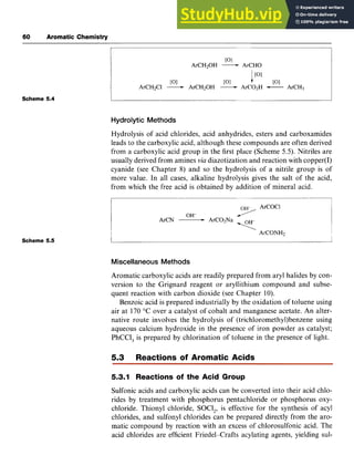 60 zyxwvutsr
Aromatic Chemistry
Scheme 5.4 zyxwvutsrqp
[OI
ArCH20H zyxwv
-ArCHO
[OI P I [OI
1[OI
ArCH2Cl -ArCH20H -ArC02H -ArCH3
Hydrolytic Methods
Hydrolysis of acid chlorides, acid anhydrides, esters and carboxamides
leads to the carboxylic acid, although these compounds are often derived
from a carboxylic acid group in the first place (Scheme zyx
5.5). Nitriles are
usually derived from amines zyxw
via diazotization and reaction with copper(1)
cyanide (see Chapter 8) and so the hydrolysis of a nitrile group is of
more value. In all cases, alkaline hydrolysis gives the salt of the acid,
from which the free acid is obtained by addition of mineral acid.
OH- zyxwv
7
ArCoC1
ArCN -ArC02Na
ArCONH2
<
Scheme 5.5
Miscellaneous Methods
Aromatic carboxylic acids are readily prepared from aryl halides by con-
version to the Grignard reagent or aryllithium compound and subse-
quent reaction with carbon dioxide (see Chapter 10).
Benzoic acid is prepared industrially by the oxidation of toluene using
air at 170 "C over a catalyst of cobalt and manganese acetate. An alter-
native route involves the hydrolysis of (trichloromethy1)benzene using
aqueous calcium hydroxide in the presence of iron powder as catalyst;
PhCCl, is prepared by chlorination of toluene in the presence of light.
5.3 Reactions of Aromatic Acids
5.3.1 Reactions of the Acid Group
Sulfonic acids and carboxylic acids can be converted into their acid chlo-
rides by treatment with phosphorus pentachloride or phosphorus oxy-
chloride. Thionyl chloride, SOCl,, is effective for the synthesis of acyl
chlorides, and sulfonyl chlorides can be prepared directly from the aro-
matic compound by reaction with an excess of chlorosulfonic acid. The
acid chlorides are efficient Friedel-Crafts acylating agents, yielding sul-
 