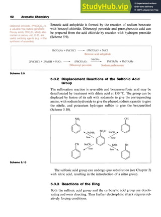 62 Aromatic Chemistry zyxwvuts
Benzoic acid anhydride is formed by the reaction of sodium benzoate
with benzoyl chloride. Dibenzoyl peroxide and peroxybenzoic acid can
be prepared from the acid chloride by reaction with hydrogen peroxide
(Scheme 5.9).
Scheme 5.9
5.3.2 Displacement Reactions of the Sulfonic Acid
Group
The sulfonation reaction is reversible and benzenesulfonic acid may be
desulfonated by treatment with dilute acid at 150 "C. The group can be
displaced by fusion of its salt with sodamide to give the corresponding
amine, with sodium hydroxide to give the phenol, sodium cyanide to give
the nitrile, and potassium hydrogen sulfide to give the benzenethiol
(Scheme 5.10).
c$
Scheme 5.10
The sulfonic acid group can undergo zyxw
@sosubstitution (see Chapter 2)
with nitric acid, resulting in the introduction of a nitro group.
5.3.3 Reactions of the Ring
Both the sulfonic acid group and the carboxylic acid group are deacti-
vating and zyxwvu
meta directing. Thus further electrophilic attack requires rel-
atively forcing conditions.
 