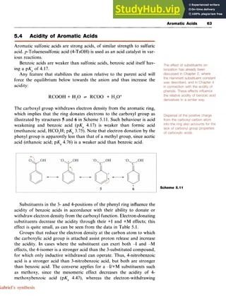 Aromatic Acids zy
63
5.4 Acidity of Aromatic Acids zyxwv
Aromatic sulfonic acids are strong acids, of similar strength to sulfuric
acid. p-Toluenesulfonic acid (4-TsOH) is used as an acid catalyst in var-
ious reactions.
Benzoic acids are weaker than sulfonic acids, benzoic acid itself hav-
ing a pK, of 4.17.
Any feature that stabilizes the anion relative to the parent acid will
force the equilibrium below towards the anion and thus increase the
acidity:
RCOOH zyxwvut
+ H,O + RCOO- + H,O+
The carboxyl group withdraws electron density from the aromatic ring,
which implies that the ring donates electrons to the carboxyl group as
illustrated by structures zyxwvu
5 and zyxwvu
6 in Scheme 5.11. Such behaviour is acid
weakening and benzoic acid (pK, 4.17) is weaker than formic acid
(methanoic acid, HC0,H; pKa 3.75). Note that electron donation by the
phenyl group is apparently less than that of a methyl group, since acetic
acid (ethanoic acid; pK, 4.76) is a weaker acid than benzoic acid.
Scheme 5.11
Substituents in the 3- and 4-positions of the phenyl ring influence the
acidity of benzoic acids in accordance with their ability to donate or
withdraw electron density from the carboxyl function. Electron-donating
substituents decrease the acidity through their +I and +M effects; this
effect is quite small, as can be seen from the data in Table 5.1.
Groups that reduce the electron density at the carbon atom to which
the carboxylic acid group is attached assist proton release and increase
the acidity. In cases where the substituent can exert both -I and -M
effects, the 4-isomer is a stronger acid than the 3-substituted compound,
for which only inductive withdrawal can operate. Thus, 4-nitrobenzoic
acid is a stronger acid than 3-nitrobenzoic acid, but both are stronger
than benzoic acid. The converse applies for a -I/+M substituents such
as methoxy, since the mesomeric effect decreases the acidity of 4-
methoxybenzoic acid (pK, 4.47), whereas the electron-withdrawing
 