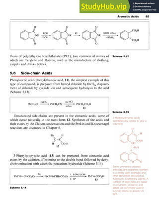 Aromatic Acids 65 z
thesis of poly(ethy1ene terephthalate) (PET), two commercial names of Scheme 5.12
which are Terylene and Dacron, used in the manufacture of clothing,
carpets and drinks bottles.
5.6 Side-chain Acids
Phenylacetic acid (phenylethanoic acid, zyxwvu
1l),the simplest example of this
type of compound, is prepared from benzyl chloride by the S, displace-
ment of chloride by cyanide ion and subsequent hydrolysis to the acid
(Scheme 5.13).
KCN zyxwvutsrqp
aq. HCI
PhCH2Cl -PhCH2CN PhCH2C02H
retlux
I I Scheme 5.13
Unsaturated side-chains are present in the cinnamic acids, some of
which occur naturally in the zyxwvuts
trans form 12. Syntheses of the acids and
their esters by the Claisen condensation and the Perkin and Knoevenagel
reactions are discussed in Chapter 6.
11
Ph H
,c=c

H C02H
12
3-Phenylpropynoic acid (13) can be prepared from cinnamic acid
esters by the addition of bromine to the double bond followed by dehy-
drobromination with alcoholic potassium hydroxide (Scheme 5.14).
Br2 1 . KOH, EtOH
PhCH=CHC02Et -PhCHBrCHBrC02Et PhC=CC02H
2. H+ 13
Scheme 5.14
 