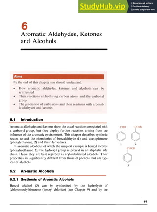 Aromatic Aldehydes, Ketones
and Alcohols zyx
6.1 Introduction
Aromatic aldehydes and ketones show the usual reactions associated with
a carbonyl group, but they display further reactions arising from the
influence of the aromatic environment. This chapter describes synthetic
routes to and the chemistries of benzaldehyde zyxwv
(1) and acetophenone
(phenylethanone, 2) and their derivatives.
In aromatic alcohols, of which the simplest example is benzyl alcohol
(phenylmethanol, 3), the hydroxyl group is present in an aliphatic side
chain. Hence they are best regarded as aryl-substituted alcohols. Their
properties are significantly different from those of phenols, but are typ-
ical of alcohols.
6.2 Aromatic Alcohols
6.2.1 Synthesis of Aromatic Alcohols
Benzyl alcohol (3) can be synthesized by the hydrolysis of
(chloromethy1)benzene (benzyl chloride) (see Chapter 9) and by the zyx
67
 