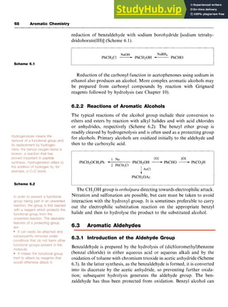 68 Aromatic Chemistry zyxwvuts
reduction of benzaldehyde with sodium borohydride [sodium tetrahy-
dridoborate(III)] (Scheme 6.1).
NaOH NaBH4
PhCH2C1 zyxwvu
-PhCHzOH -PhCHO
Scheme 6.1
Reduction of the carbonyl function in acetophenones using sodium in
ethanol also produces an alcohol. More complex aromatic alcohols may
be prepared from carbonyl compounds by reaction with Grignard
reagents followed by hydrolysis (see Chapter 10).
6.2.2 Reactions of Aromatic Alcohols
The typical reactions of the alcohol group include their conversion to
ethers and esters by reaction with alkyl halides and with acid chlorides
or anhydrides, respectively (Scheme 6.2). The benzyl ether group is
readily cleaved by hydrogenolysis and is often used as a protecting group
for alcohols. Primary alcohols are oxidized initially to the aldehyde and
then to the carboxylic acid. zyxw
Scheme 6.2
1. Na [OI [OI
PhCHzOCH2Ph + PhCHzOH -PhCHO -PhCOzH
2. PhCHzCI
1AcCl
PhCH20Ac
The CH,OH group is zyxwv
ortholpara directing towards electrophilic attack.
Nitration and sulfonation are possible, but care must be taken to avoid
interaction with the hydroxyl group. It is sometimes preferable to carry
out the electrophilic substitution reaction on the appropriate benzyl
halide and then to hydrolyse the product to the substituted alcohol.
6.3 Aromatic Aldehydes
6.3.1 Introduction of the Aldehyde Group
Benzaldehyde is prepared by the hydrolysis of (dichloromethy1)benzene
(benzal chloride) in either aqueous acid or aqueous alkali and by the
oxidation of toluene with chromium trioxide in acetic anhydride (Scheme
6.3). In the latter synthesis, as the benzaldehyde is formed, it is converted
into its diacetate by the acetic anhydride, so preventing further oxida-
tion; subsequent hydrolysis generates the aldehyde group. The ben-
zaldehyde has thus been protected from oxidation. Benzyl alcohol can
 