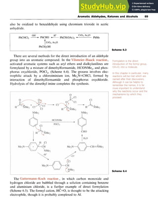 Aromatic Aldehydes, Ketones and Alcohols 69 z
also be oxidized to benzaldehyde using chromium trioxide in acetic
anhydride.
OH- zyxwvutsrqp
H+ Cr03, Ac2O
PhCHC12 zyxwvutsrq
-PhCHO -PhCH(0Ac)Z PhMe
Cr03, Ac20
PhCH20H
Scheme 6.3
There are several methods for the direct introduction of an aldehyde
group into an aromatic compound. In the 7
activated aromatic systems such as aryl ethers and dialkylanilines are
formylated by a mixture of dimethylformamide, HCONMe,, and phos-
phorus oxychloride, POCl,, (Scheme 6.4). The yrocess involves elec-
trophilic attack by a chloroiminium ion, Me,N=CHCl, formed by
interaction of dimethylformamide and phosphorus oxychloride.
Hydrolysis of the dimethyl imine completes the synthesis.
Scheme 6.4
The , in which carbon monoxide and
hydrogen chloride are bubbled through a solution containing benzene
and aluminium chloride, is a furtFer example of direct formylation
(Scheme 6.5). The formyl cation, HC=O, is thought to be the attacking
electrophile, though it is probably complexed to Al.
 