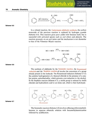 70 Aromatic Chemistry
Scheme 6.5
Scheme 6.6
Scheme 6.7 zyxwvutsrq
IzyxwvutsrqponmlkjihgfedcbaZYXWVUT
I zy
In a related reaction, the ,the carbon
monoxide of the previous reaction is replaced by hydrogen cyanide
(Scheme 6.6). This reaction gives poor yields with benzene itself, but is
successful with activated species such as aryl ethers and phenols. The
reaction proceeds zyxwvu
via an aryl imine and the mechanism is not dissimilar
to that of the Vilsmeier-Haack reaction.
AlCI3
HC1+ HCN -HN=CHCl
HC=NH CHO
The synthesis of aldehydes by the , the
and the all involve the conversion of a group
already present in the molecule. The Rosenmund reduction (Scheme 6.7) is
the catalytic hydrogenation of a benzoyl chloride in the presence of a cata-
lyst poison, quinolinelsulfur,which prevents over-reduction to the alcohol.
In the Stephens reaction (Scheme 6.7), a nitrile group is reduced by tin(T1)
chloride and hydrochloric acid to an imine salt, which is then hydrolysed.
The Sommelet reaction (Scheme 6.8) involves refluxing (chloromethy1)-
benzene in aqueous ethanolic solution with hexamethylenetetramine
followed by acidification.
 