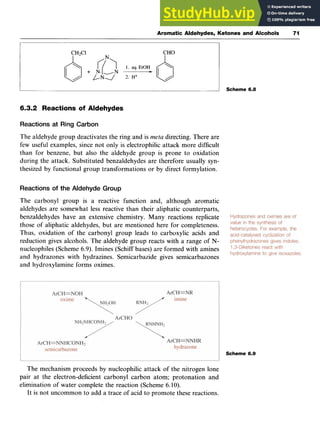 Aromatic Aldehydes, Ketones and Alcohols 71
6.3.2 Reactions of Aldehydes zyxwv
Reactions at Ring Carbon zyxwvu
The aldehyde group deactivates the ring and is zyxwvu
meta directing. There are
few useful examples, since not only is electrophilic attack more difficult
than for benzene, but also the aldehyde group is prone to oxidation
during the attack. Substituted benzaldehydes are therefore usually syn-
thesized by functional group transformations or by direct formylation.
Reactions of the Aldehyde Group
The carbonyl group is a reactive function and, although aromatic
aldehydes are somewhat less reactive than their aliphatic counterparts,
benzaldehydes have an extensive chemistry. Many reactions replicate
those of aliphatic aldehydes, but are mentioned here for completeness.
Thus, oxidation of the carbonyl group leads to carboxylic acids and
reduction gives alcohols. The aldehyde group reacts with a range of N-
nucleophiles (Scheme 6.9). Imines (Schiff bases) are formed with amines
and hydrazones with hydrazines. Semicarbazide gives semicarbazones
and hydroxylamine forms oximes.
Scheme 6.8
Scheme 6.9
The mechanism proceeds by nucleophilic attack of the nitrogen lone
pair at the electron-deficient carbonyl carbon atom; protonation and
elimination of water complete the reaction (Scheme 6.10).
It is not uncommon to add a trace of acid to promote these reactions.
 