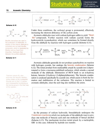 72 zyxwvutsrq
Aromatic Chemistry
Scheme 6.10 zyxwvutsrq
Under these conditions, the carbonyl group is protonated, effectively
increasing the electron deficiency of the carbon atom.
Aromatic aldehydes react with sodium hydrogen sulfite to yield
compounds. Further reaction with sodium cyanide forms the
hydroxynitrile (cyanohydrin), which can sometimes be formed directly
from the aldehyde by reaction with hydrogen cyanide (Scheme 6.11). z
n H OH n I
H S03Na CN H
Scheme 6.11
Aromatic aldehydes generally do not produce cyanohydrins on reaction
with hydrogen cyanide, but undergo the (Scheme
6.12). The initial product from nucleophilic attack by cyanide ion is depro-
tonated to form a resonance-stabilized carbanion, which attacks a second
molecule of the aldehyde. Elimination of HCN leads to an a-hydroxy
ketone, benzoin (2-hydroxy-1,2-diphenylethanone). The benzoin conden-
sation is catalysed specifically by cyanide ion, which assists in both the for-
mation and stabilization of the carbanion. The reaction is limited to
aromatic aldehydes, since the aryl ring also stabilizes the anion.
Scheme 6.12
In the presence of sodium hydroxide, benzaldehyde undergoes the
in which two molecules of the aldehyde react to pro-
duce one molecule of benzoic acid and one molecule of benzyl alcohol
(Scheme 6.13). The mechanism involves initial attack by a nucleophile,
OH- in this case, followed by hydride ion transfer.
 