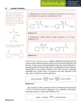 74 Aromatic Chemistry zyxwvuts
In the zyxwvu
,aliphatic aldehydes and ketones are the
sources of the carbanion and the products are unsaturated aldehydes and
ketones. In the reaction with acetaldehyde (ethanal), cinnamaldehyde (3-
phenylpropenal) is formed. With acetone, 4-phenylbut-3-enone (benzyli-
deneacetone) is the product (Scheme 6.18). The reaction is generally
applicable and a large variety of products have been obtained in this
way, some of which are used in perfumery.
Scheme 6.19
MeCOMe MeCHO
NaOH
ArCHO ArCH=CHCHO
ArCH=CHCOMe *
NaOH
~~ ~
Scheme 6.18
The synthesis of ethyl cinnamates (ethyl 3-phenylpropenoates) by the
involves generation of a carbanion, :CH7C0,Et,
from ethyl acetate or other ester (Scheme 6.19).
NaOEt
ArCHO + MeC02Et -ArCH=CHC02Et
 