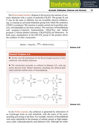 Aromatic Aldehydes, Ketones and Alcohols zy
75 z
The (Scheme 6.20) involves the reaction of aro-
matic aldehydes with a variety of molecules CH,XY. The groups X and
Y may be the same or different, but are invariably electron withdraw-
ing, so creating an activated methylene group from which the carbanion
:CHXY is produced. The reaction is usually carried out in pyridine solu-
tion, with piperidine as the basic catalyst. The reactions of benzaldehyde
with propane- 1,3-dinitrile [malononitrile, CH,(CN),] and diethyl
propane-1,3-dioate [diethyl malonate, CH,(CO,Et),] are illustrative. In
both cases, manipulation of the CH=CX, group in the product allows
the synthesis of other compounds.
base
PhCHO zyxwvutsr
+ CH2(CN)2 -PhCH=C(CN)2
Scheme 6.20
Scheme 6.21
In the , the carbanion is generated by abstraction of
an a-hydrogen from an acid anhydride, with the anion of the corre-
sponding acid acting as the base, For example, reaction of benzaldehyde
with acetic anhydride in the presence of sodium acetate at high temper-
ature yields 3-phenylpropenoic acid (Scheme 6.22). Although the mech-
 