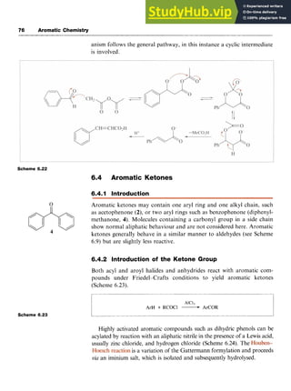 76 Aromatic Chemistry zyxwvuts
anism follows the general pathway, in this instance a cyclic intermediate
is involved.
Scheme 6.22
6.4 Aromatic Ketones
6.4.1 Introduction
Aromatic ketones may contain one aryl ring and one alkyl chain, such
as acetophenone zyxwv
(2),or two aryl rings such as benzophenone (diphenyl-
methanone, 4). Molecules containing a carbonyl group in a side chain
show normal aliphatic behaviour and are not considered here. Aromatic
ketones generally behave in a similar manner to aldehydes (see Scheme
6.9) but are slightly less reactive.
6.4.2 Introduction of the Ketone Group
Both acyl and aroyl halides and anhydrides react with aromatic com-
pounds under Friedel--Crafts conditions to yield aromatic ketones
(Scheme 6.23).
Scheme 6.23 zyxwvutsrq
1 AIC1-j
ArH + RCOCl -ArCOR
__
Highly activated aromatic compounds such as dihydric phenols can be
acylated by reaction with an aliphatic nitrile in the presence of a Lewis acid,
usually zinc chloride, and hydrogen chloride (Scheme 6.24). The
is a variation of the Gattermann formylation and proceeds z
via an iminium salt, which is isolated and subsequently hydrolysed.
 