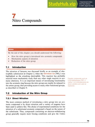 Nitro Compounds zyx
7.1 Introduction
The nitration of benzene was discussed briefly as an example of elec-
trophilic substitution in Chapter 2, when the (NO2+)
was
highlighted as the attacking electrophile. This reaction has probably
received more mechanistic study than any other single reaction in aro-
matic chemistry. It is an important means of introducing functionality
into the aromatic ring because the nitro group can readily be reduced to
the amino group, thus providing access to many other functional groups,
as described in Chapter 8. zyxwvu
7.2 Introduction of the Nitro Group
7.2.1 Direct Nitration
The most common method of introducing a nitro group into an aro-
matic compound is by direct nitration and a variety of reagents have
been used to achieve this. The choice of experimental conditions for the
nitration of a substituted aromatic compound is based on the nature of
the substituent. Thus, compounds containing an electron-withdrawing
group generally require more forcing conditions and give the 3-nitro
79
 
