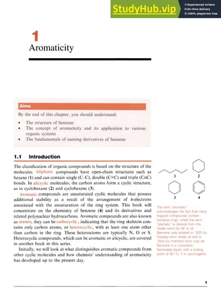 Aromaticity zyxw
I.
I Introduction zyxwv
0
0 0
The classification of organic compounds is based on the structure of the
molecules. compounds have open-chain structures such as
bonds. In molecules, the carbon atoms form a cyclic structure,
as in cyclohexane (2) and cyclohexene zyxwvu
(3).
compounds are unsaturated cyclic molecules that possess
additional stability as a result of the arrangement of .Tc-electrons
associated with the unsaturation of the ring system. This book will
concentrate on the chemistry of benzene (4) and its derivatives and
related polynuclear hydrocarbons. Aromatic compounds are also known
as zyxwvutsr
; they can be ,indicating that the ring skeleton con-
tains only carbon atoms, or , with at least one atom other
than carbon in the ring. These heteroatoms are typically N, 0 or S.
Heterocyclic compounds, which can be aromatic or alicyclic, are covered
in another book in this series.
Initially, we will look at what distinguishes aromatic compounds from
other cyclic molecules and how chemists’ understanding of aromaticity
has developed up to the present day.
hexane (1) and can contain single (C-C), double (C=C) and triple (C=C) 1 2
3 4
 