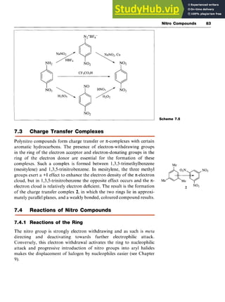 Nitro Compounds zy
83 z
I I
:j

7.3 Charge Transfer Complexes zyxw
Polynitro compounds form charge transfer or n-complexes with certain
aromatic hydrocarbons. The presence of electron-withdrawing groups
in the ring of the electron acceptor and electron-donating groups in the
ring of the electron donor are essential for the formation of these
complexes. Such a complex is formed between 1,3,5trimethylbenzene
(mesitylene) and 1,3,5-trinitrobenzene. In mesitylene, the three methyl
groups exert a +I effect to enhance the electron density of the n-electron
cloud, but in 1,3,5-trinitrobenzene the opposite effect occurs and the n-
electron cloud is relatively electron deficient. The result is the formation
of the charge transfer complex zyxwvu
2, in which the two rings lie in approxi-
mately parallel planes, and a weakly bonded, coloured compound results,
7.4 Reactions of Nitro Compounds
7.4.1 Reactions of the Ring
The nitro group is strongly electron withdrawing and as such is zyxw
meta
directing and deactivating towards further electrophilic attack.
Conversely, this electron withdrawal activates the ring to nucleophilic
attack and progressive introduction of nitro groups into aryl halides
makes the displacement of halogen by nucleophiles easier (see Chapter
9).
Scheme zyx
7.5
 
