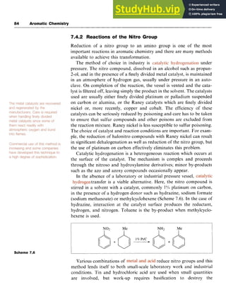 84 Aromatic Chemistry
7.4.2 Reactions of the Nitro Group zyx
Reduction of a nitro group to an amino group is one of the most
important reactions in aromatic chemistry and there are many methods
available to achieve this transformation.
The method of choice in industry is under
pressure. The nitro compound, dissolved in an alcohol such as propan-
2-01, and in the presence of a finely divided metal catalyst, is maintained
in an atmosphere of hydrogen gas, usually under pressure in an auto-
clave. On completion of the reaction, the vessel is vented and the cata-
lyst is filtered off, leaving simply the product in the solvent. The catalysts
used are usually either finely divided platinum or palladium suspended
on carbon or alumina, or the Raney catalysts which are finely divided
nickel or, more recently, copper and cobalt. The efficiency of these
catalysts can be seriously reduced by poisoning and care has to be taken
to ensure that sulfur compounds and other poisons are excluded from
the reaction mixture. Raney nickel is less susceptible to sulfur poisoning.
The choice of catalyst and reaction conditions are important. For exam-
ple, the reduction of halonitro compounds with Raney nickel can result
in significant dehalogenation as well as reduction of the nitro group, but
the use of platinum on carbon effectively eliminates this problem.
Catalytic hydrogenation is a heterogeneous reaction which occurs at
the surface of the catalyst. The mechanism is complex and proceeds
through the nitroso and hydroxylamine derivatives; minor by-products
such as the azo and azoxy compounds occasionally appear.
In the absence of a laboratory or industrial pressure vessel,
transfer is a viable alternative. Here, the nitro compound is
stirred in a solvent with a catalyst, commonly zyx
1% platinum on carbon,
in the presence of a hydrogen donor such as hydrazine, sodium formate
(sodium methanoate) or methylcyclohexene (Scheme 7.6). In the case of
hydrazine, interaction at the catalyst surface produces the reductant,
hydrogen, and nitrogen. Toluene is the by-product when methylcyclo-
hexene is used.
Scheme zyxwvutsrq
7.6
Various combinations of reduce nitro groups and this
method lends itself to both small-scale laboratory work and industrial
conditions. Tin and hydrochloric acid are used when small quantities
are involved, but work-up requires basification to destroy the
 