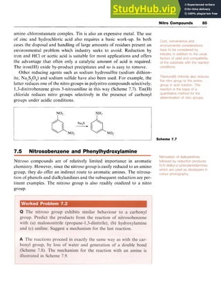 Nitro Compounds zy
85 z
amine-chlorostannate complex. Tin is also an expensive metal. The use
of zinc and hydrochloric acid also requires a basic work-up. In both
cases the disposal and handling of large amounts of residues present an
environmental problem which industry seeks to avoid, Reduction by
iron and HC1 or acetic acid is suitable for most applications and offers
the advantage that often only a catalytic amount of acid is required.
The iron(II1) oxide by-product precipitates and so is easy to remove.
Other reducing agents such as sodium hydrosulfite (sodium dithion-
ite, Na,S204)and sodium sulfide have also been used. For example, the
latter reduces one of the nitro groups in polynitro compounds selectively;
1,3-dinitrobenzene gives 3-nitroaniline in this way (Scheme 7.7). Tin(I1)
chloride reduces nitro groups selectively in the presence of carbonyl
groups under acidic conditions.
Scheme 7.7
7.5 Nitrosobenzene and Phenylhydroxylamine
Nitroso compounds are of relatively limited importance in aromatic
chemistry. However, since the nitroso group is easily reduced to an amino
group, they do offer an indirect route to aromatic amines. The nitrosa-
tion of phenols and dialkylanilines and the subsequent reduction are per-
tinent examples. The nitroso group is also readily oxidized to a nitro
group.
 