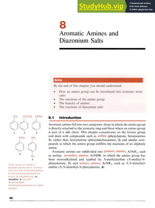 Aromatic Amines and
Diazonium Salts zy
8.1 Introduction
Aromatic amines fall into two categories: those in which the amino group
is directly attached to the aromatic ring and those where an amino group
is part of a side chain, This chapter concentrates on the former group
and deals with compounds such as (phenylamine, benzenamine z
I), rather than benzylamine (phenylmethanamine, 2) and similar com-
pounds in which the amino group exhibits the reactions of an aliphatic
amine. zyxwvu
, ArNH,, such
as aniline, , ArNHR, in which the amino group has
been monoalkylated and typified by N-methylaniline (N-methyl-N-
phenylamine, 3), and , ArNR,, such as N,N-dimethyl-
ani1ine zyxwvut
(N,N-dimethy1-N-pheny1amine, 4).
Aromatic amines are subdivided into zyx
88
 