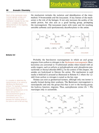 90 Aromatic Chemistry zyxwvuts
the mechanism includes the isolation and identification of the inter-
mediate N-bromoamide and the isocyanate. A key feature of the mech-
anism is the role of the halogen. It not only increases the acidity of the
amide proton, but also acts as a good leaving group, prompting
the rearrangement. The isocyanate reacts with water and the resulting
unstable carbamic acid spontaneously decarboxylates to the amine.
Scheme 8.2
Probably the best-known rearrangement in which an aryl group
migrates from carbon to nitrogen is the zyxw
. Here,
ketoximes are converted to N-substituted amides when treated with an
acidic reagent, such as sulfuric or polyphosphoric acid, phosphorus pen-
tachloride or thionyl chloride (SOClJ. In the context of this chapter, the
amides are hydrolysed to liberate the amine. The mechanism in acid
media is believed to proceed as illustrated in Scheme 8.3, where the 1,2-
shift from carbon to nitrogen is noted as the key step.
Oximes can exist as geometrical isomers, although only one isomer is
usually formed during their synthesis. The Beckmann rearrangement is
stereospecific and only the group (Ar) that is zyxw
anti to the leaving group,
the hydroxy function, migrates. Thus, acetophenone oxime (Ar = Ph)
rearranges only to acetanilide.
Scheme 8.3
 
