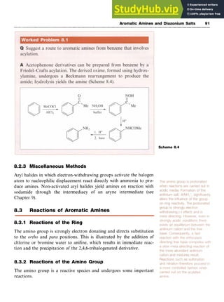 Aromatic Amines and Diazonium Salts 91
Scheme 8.4
0.2.3 Miscellaneous Methods zyxwv
Aryl halides in which electron-withdrawing groups activate the halogen
atom to nucleophilic displacement react directly with ammonia to pro-
duce amines. Non-activated aryl halides yield amines on reaction with
sodamide through the intermediacy of an aryne intermediate (see
Chapter 9).
8.3 Reactions of Aromatic Amines
8.3.1 Reactions of the Ring
The amino group is strongly electron donating and directs substitution
to the zyxwvutsrq
ortho and para positions. This is illustrated by the addition of
chlorine or bromine water to aniline, which results in immediate reac-
tion and the precipitation of the 2,4,6-trihalogenated derivative.
0.3.2 Reactions of the Amino Group
The amino group is a reactive species and undergoes some important
reactions.
 