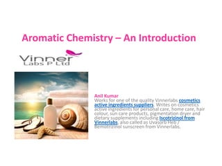 Aromatic Chemistry – An Introduction
Anil Kumar
Works for one of the quality Vinnerlabs cosmetics
active ingredients suppliers. Writes on cosmetics
active ingredients for personal care, home care, hair
colour, sun care products, pigmentation dryer and
dietary supplements including Iscotrizinol from
Vinnerlabs, also called as Uvasorb Heb /
Bemotrizinol sunscreen from Vinnerlabs.
 