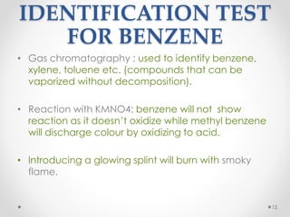 IDENTIFICATION TEST
FOR BENZENE
• Gas chromatography : used to identify benzene,
xylene, toluene etc. (compounds that can be
vaporized without decomposition).
• Reaction with KMNO4: benzene will not show
reaction as it doesn’t oxidize while methyl benzene
will discharge colour by oxidizing to acid.
• Introducing a glowing splint will burn with smoky
flame.
12
 