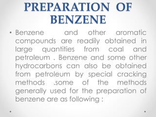 PREPARATION OF
BENZENE
• Benzene and other aromatic
compounds are readily obtained in
large quantities from coal and
petroleum . Benzene and some other
hydrocarbons can also be obtained
from petroleum by special cracking
methods .some of the methods
generally used for the preparation of
benzene are as following :
14
 