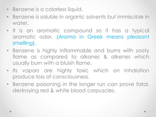 • Benzene is a colorless liquid.
• Benzene is soluble in organic solvents but immiscible in
water.
• It is an aromatic compound so it has a typical
aromatic odor. (Aroma in Greek means pleasant
smelling).
• Benzene is highly inflammable and burns with sooty
flame as compared to alkanes & alkenes which
usually burn with a bluish flame.
• Its vapors are highly toxic which on inhalation
produce loss of consciousness.
• Benzene poisoning in the longer run can prove fatal,
destroying red & white blood corpuscles.
25
 
