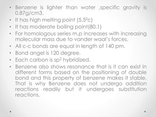 • Benzene is lighter than water ,specific gravity is
0.87g/cm3.
• It has high melting point (5.50c)
• It has moderate boiling point(80.1)
• For homologous series m.p increases with increasing
molecular mass due to vander waal’s forces.
• All c-c bonds are equal in length of 140 pm.
• Bond angel is 120 degree.
• Each carbon is sp2 hybridized.
• Benzene also shows resonance that is it can exist in
different forms based on the positioning of double
bond and this property of benzene makes it stable.
That is why Benzene does not undergo addition
reactions readily but it undergoes substitution
reactions.
26
 