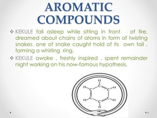 AROMATIC
COMPOUNDS
 KEKULE fall asleep while sitting in front of fire,
dreamed about chains of atoms in form of twisting
snakes. one of snake caught hold of its own tail ,
forming a whirling ring.
 KEKULE awoke , freshly inspired , spent remainder
night working on his now-famous hypothesis.
4
 
