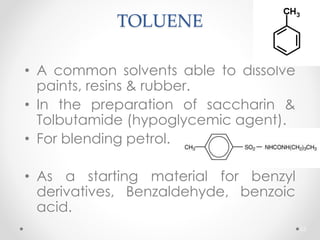 TOLUENE
• A common solvents able to dissolve
paints, resins & rubber.
• In the preparation of saccharin &
Tolbutamide (hypoglycemic agent).
• For blending petrol.
• As a starting material for benzyl
derivatives, Benzaldehyde, benzoic
acid.
63
 