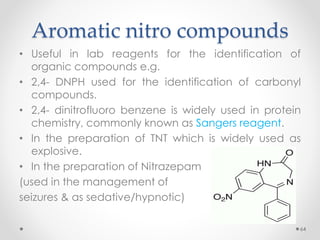 Aromatic nitro compounds
• Useful in lab reagents for the identification of
organic compounds e.g.
• 2,4- DNPH used for the identification of carbonyl
compounds.
• 2,4- dinitrofluoro benzene is widely used in protein
chemistry, commonly known as Sangers reagent.
• In the preparation of TNT which is widely used as
explosive.
• In the preparation of Nitrazepam
(used in the management of
seizures & as sedative/hypnotic)
64
 