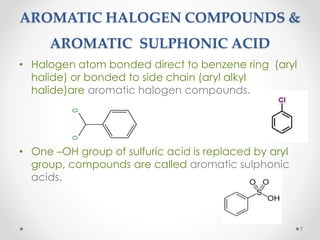 AROMATIC HALOGEN COMPOUNDS &
AROMATIC SULPHONIC ACID
• Halogen atom bonded direct to benzene ring (aryl
halide) or bonded to side chain (aryl alkyl
halide)are aromatic halogen compounds.
• One –OH group of sulfuric acid is replaced by aryl
group, compounds are called aromatic sulphonic
acids.
7
 