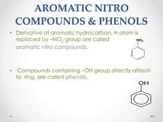 AROMATIC NITRO
COMPOUNDS & PHENOLS
• Derivative of aromatic hydrocarbon, H atom is
replaced by –NO2 group are called
aromatic nitro compounds.
• Compounds containing –OH group directly attach
to ring, are called phenols.
8
 