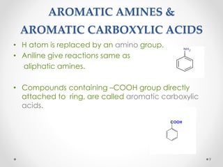 AROMATIC AMINES &
AROMATIC CARBOXYLIC ACIDS
• H atom is replaced by an amino group.
• Aniline give reactions same as
aliphatic amines.
• Compounds containing –COOH group directly
attached to ring, are called aromatic carboxylic
acids.
9
 