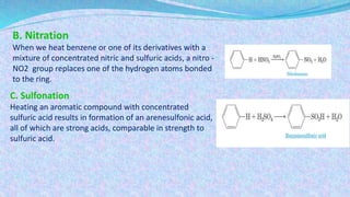 B. Nitration
When we heat benzene or one of its derivatives with a
mixture of concentrated nitric and sulfuric acids, a nitro -
NO2 group replaces one of the hydrogen atoms bonded
to the ring.
C. Sulfonation
Heating an aromatic compound with concentrated
sulfuric acid results in formation of an arenesulfonic acid,
all of which are strong acids, comparable in strength to
sulfuric acid.
 