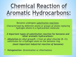 Benzene undergoes substitution reactions.
-Characterized by different atoms or groups of atoms replacing
hydrogen atoms in a hydrocarbon molecule.
2 Important types of substitution reaction for benzene and
other aromatic hydrocarbons:
• Alkylation-An alkyl group(R--) from an alkyl chloride (R—Cl)
substitutes for a hydrogen atom on the benzene ring.
(most important industrial reaction of benzene)
• Halogenation- (bromination or chlorination)
 
