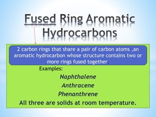 Examples:
Naphthalene
Anthracene
Phenanthrene
All three are solids at room temperature.
2 carbon rings that share a pair of carbon atoms ,an
aromatic hydrocarbon whose structure contains two or
more rings fused together.
 