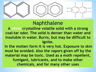 Naphthalene
A white crystalline volatile solid with a strong
coal-tar odor. The solid is denser than water and
insoluble in water. Burns, but may be difficult to
ignite.
In the molten form it is very hot. Exposure to skin
must be avoided. Also the vapors given off by the
material may be toxic. Used as a moth repellent,
fumigant, lubricants, and to make other
chemicals, and for many other uses
 