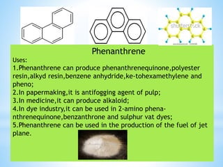 Phenanthrene
Uses:
1.Phenanthrene can produce phenanthrenequinone,polyester
resin,alkyd resin,benzene anhydride,ke-tohexamethylene and
pheno;
2.In papermaking,it is antifogging agent of pulp;
3.In medicine,it can produce alkaloid;
4.In dye industry,it can be used in 2-amino phena-
nthrenequinone,benzanthrone and sulphur vat dyes;
5.Phenanthrene can be used in the production of the fuel of jet
plane.
 