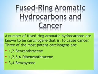 A number of fused-ring aromatic hydrocarbons are
known to be carcinogens-that is, to cause cancer.
Three of the most potent carcinogens are:
• 1,2-Benzanthracene
• 1,2,5,6-Dibenzanthracene
• 3,4-Benzpyrene
 